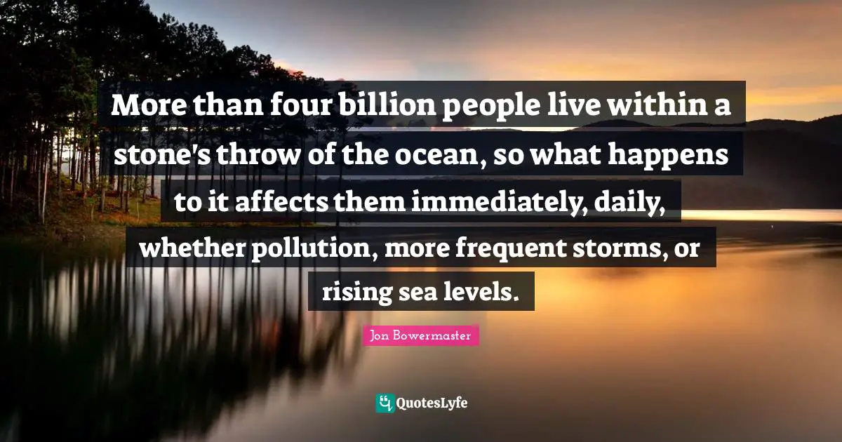 More than four billion people live within a stone's throw of the ocean, so what happens to it affects them immediately, daily, whether pollution, more frequent storms, or rising sea levels.