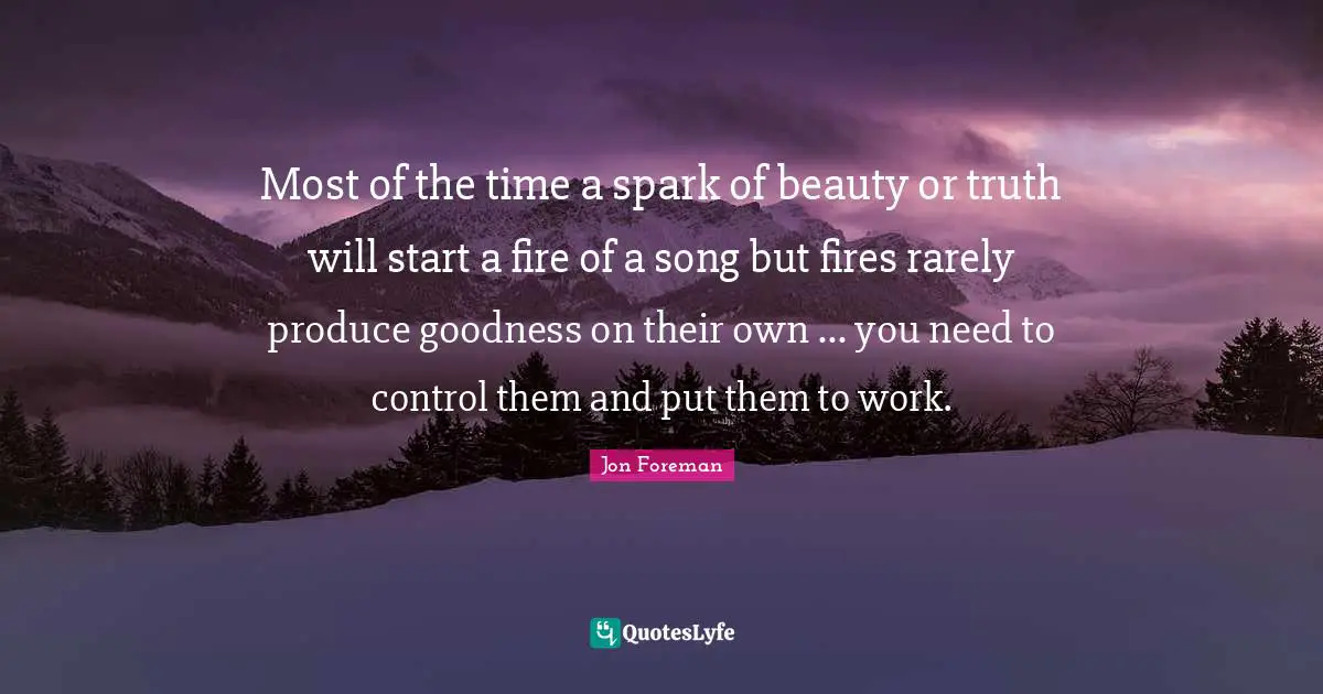 Most of the time a spark of beauty or truth will start a fire of a song but fires rarely produce goodness on their own ... you need to control them and put them to work.