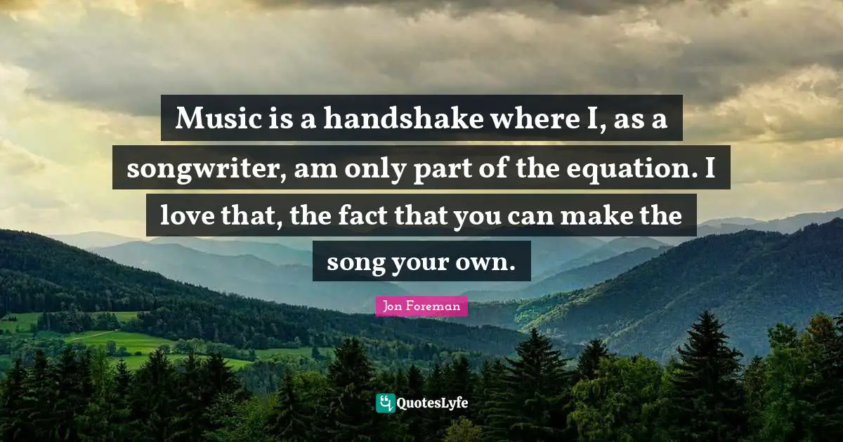 Music is a handshake where I, as a songwriter, am only part of the equation. I love that, the fact that you can make the song your own.