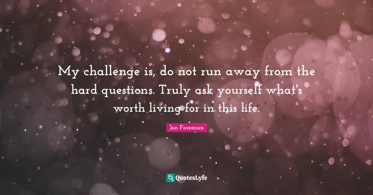 My challenge is, do not run away from the hard questions. Truly ask yourself what's worth living for in this life.