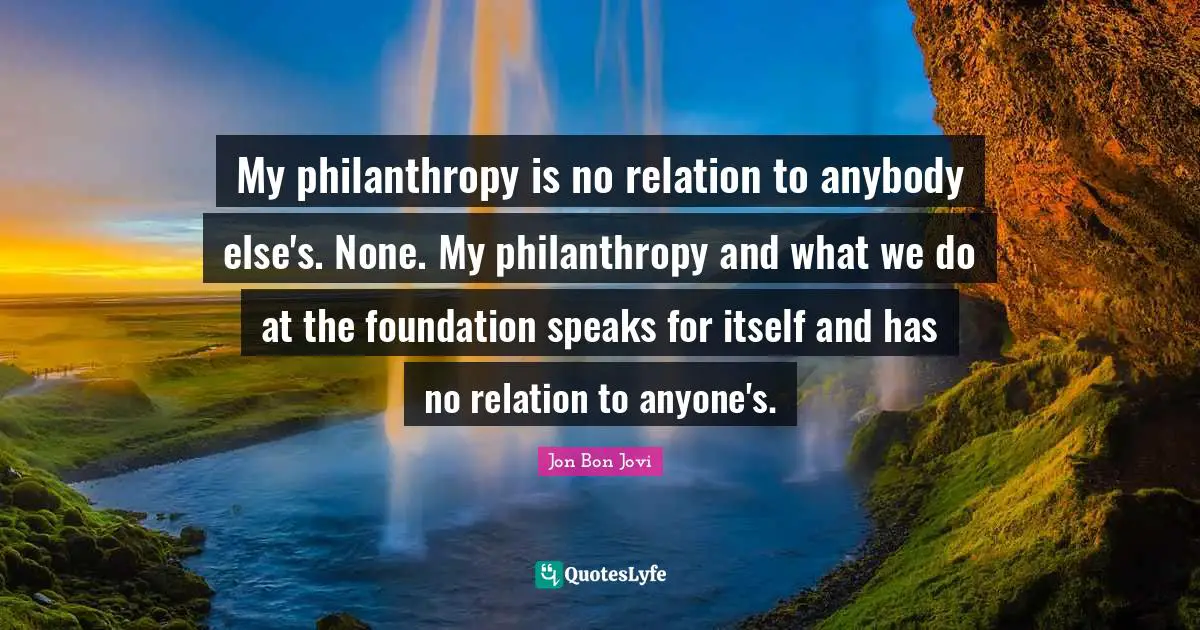 My philanthropy is no relation to anybody else's. None. My philanthropy and what we do at the foundation speaks for itself and has no relation to anyone's.