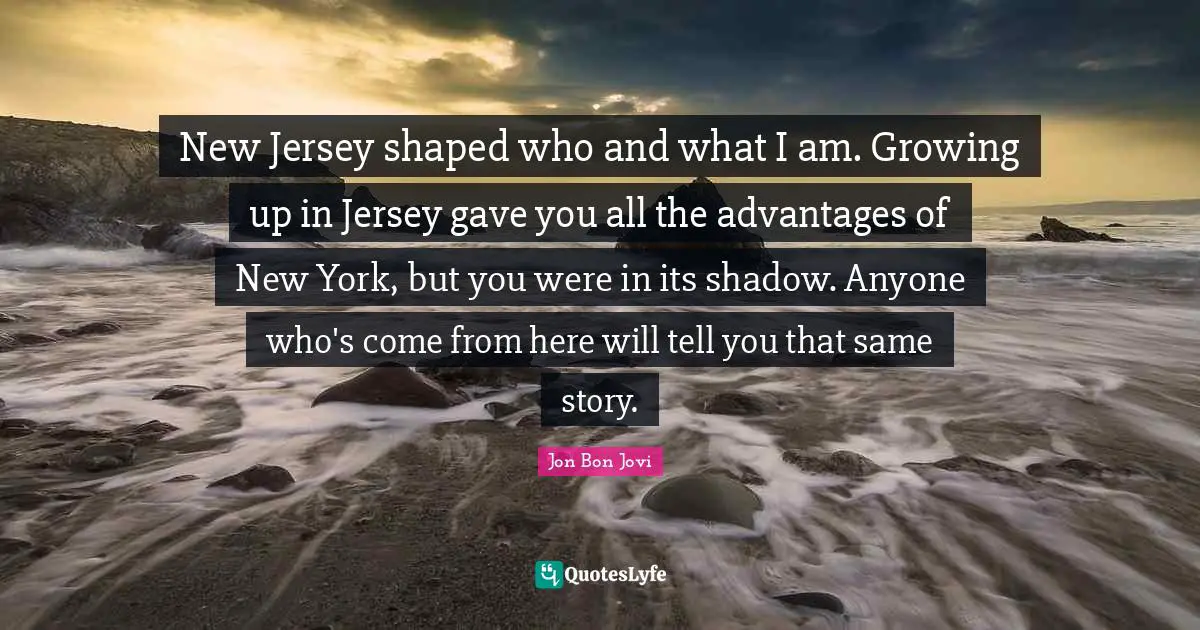 Jon Bon Jovi Quotes: "New Jersey shaped who and what I am. Growing up in Jersey gave you all the advantages of New York, but you were in its shadow. Anyone who's come from here will tell you that same story."