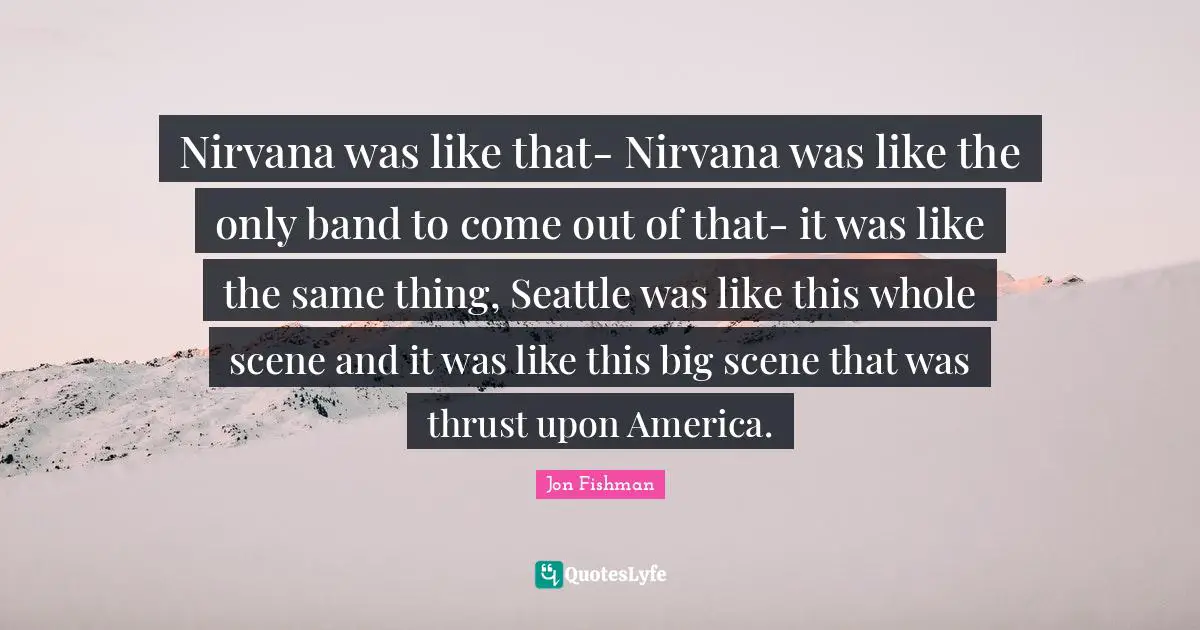 Nirvana was like that- Nirvana was like the only band to come out of that- it was like the same thing, Seattle was like this whole scene and it was like this big scene that was thrust upon America.