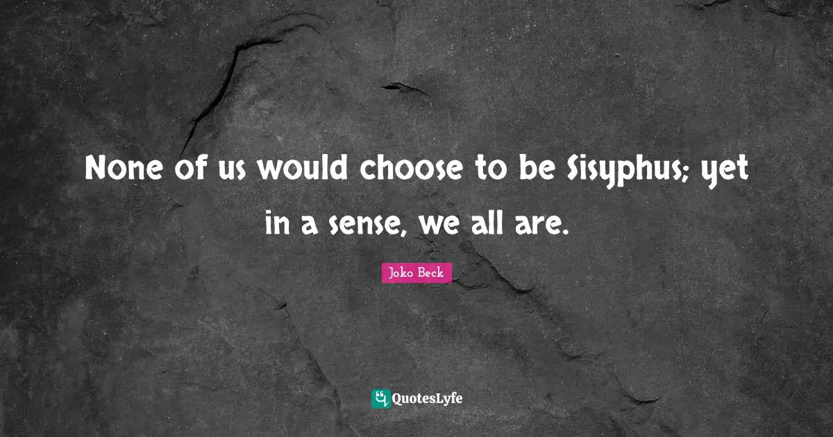 None of us would choose to be Sisyphus; yet in a sense, we all are.
