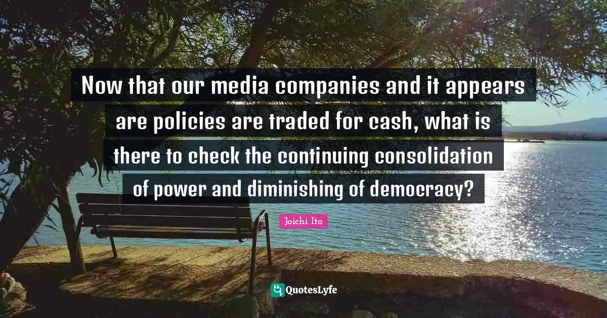 Joichi Ito Quotes: "Now that our media companies and it appears are policies are traded for cash, what is there to check the continuing consolidation of power and diminishing of democracy?"