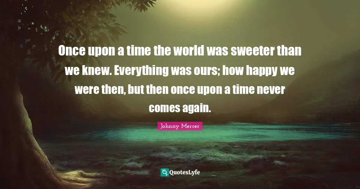 Once upon a time the world was sweeter than we knew. Everything was ours; how happy we were then, but then once upon a time never comes again.