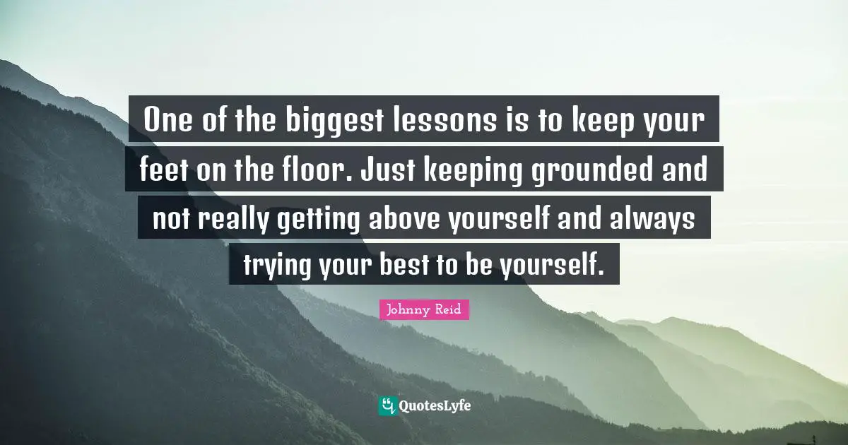 One of the biggest lessons is to keep your feet on the floor. Just keeping grounded and not really getting above yourself and always trying your best to be yourself.