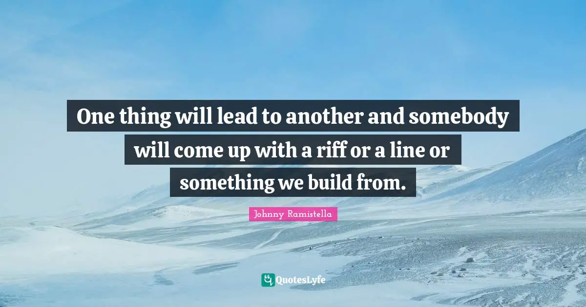 One thing will lead to another and somebody will come up with a riff or a line or something we build from.