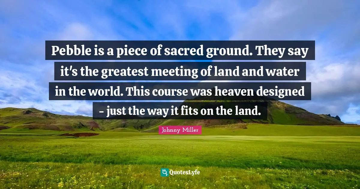 Pebble is a piece of sacred ground. They say it's the greatest meeting of land and water in the world. This course was heaven designed - just the way it fits on the land.