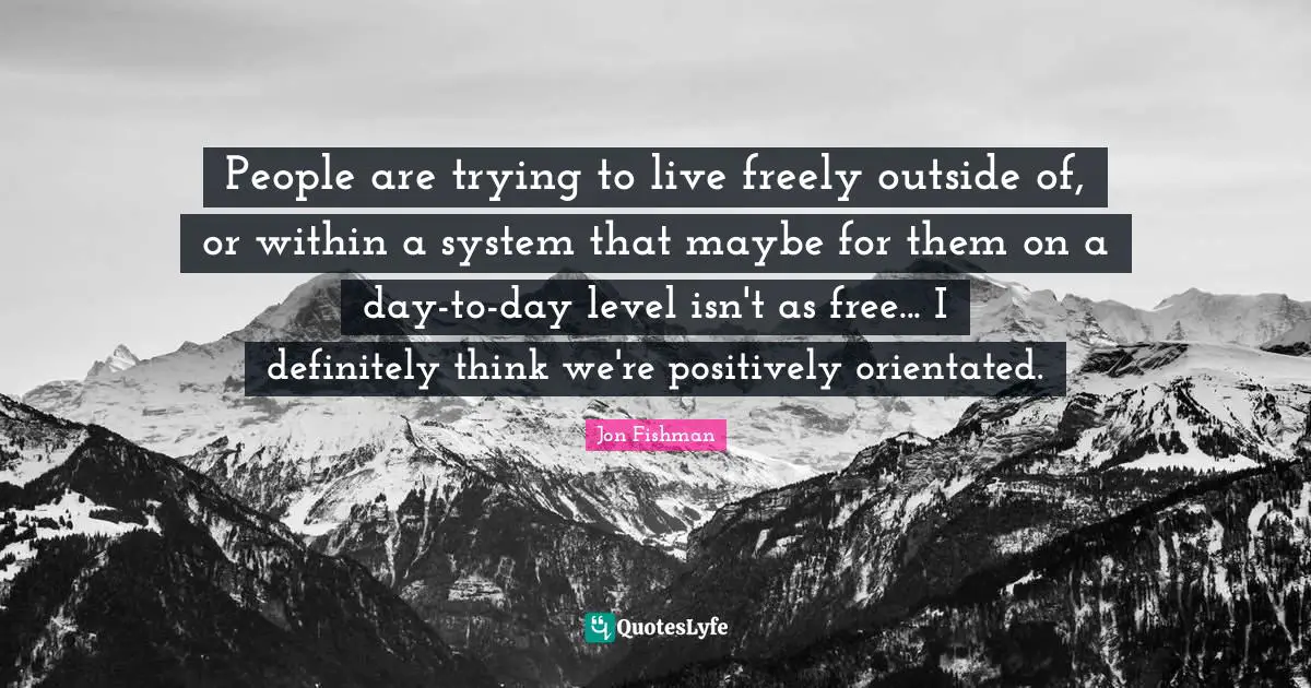 People are trying to live freely outside of, or within a system that maybe for them on a day-to-day level isn't as free... I definitely think we're positively orientated.