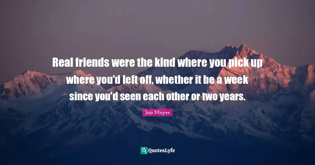 Real friends were the kind where you pick up where you'd left off, whether it be a week since you'd seen each other or two years.