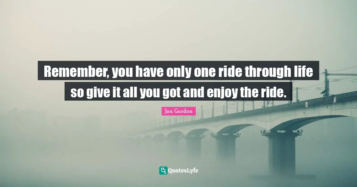 Jon Gordon Quotes: "Remember, you have only one ride through life so give it all you got and enjoy the ride."