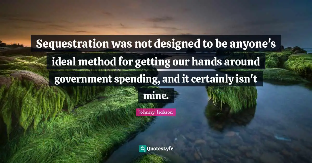 Sequestration was not designed to be anyone's ideal method for getting our hands around government spending, and it certainly isn't mine.