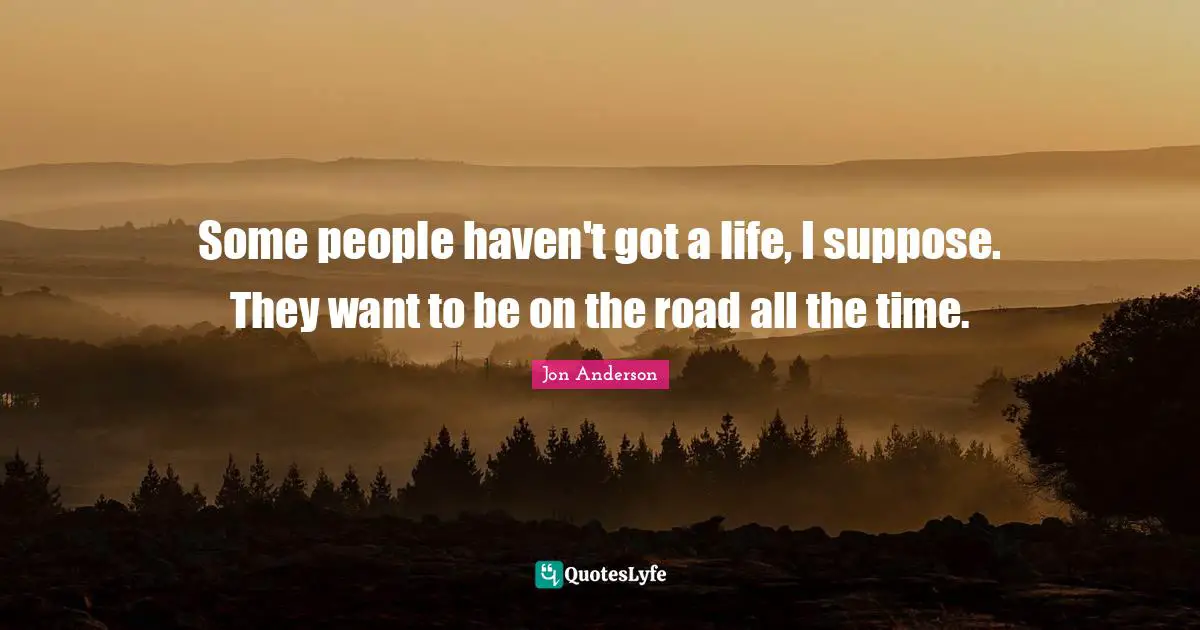 Some people haven't got a life, I suppose. They want to be on the road all the time.
