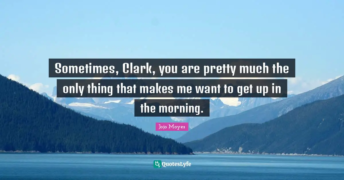 Sometimes, Clark, you are pretty much the only thing that makes me want to get up in the morning.