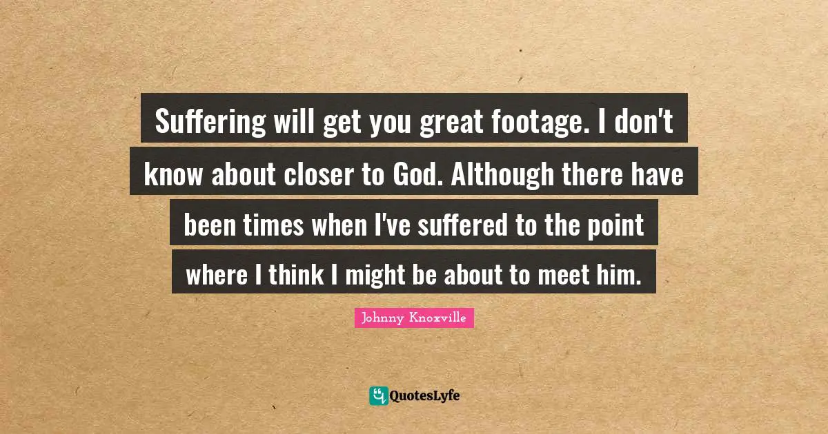 Suffering will get you great footage. I don't know about closer to God. Although there have been times when I've suffered to the point where I think I might be about to meet him.