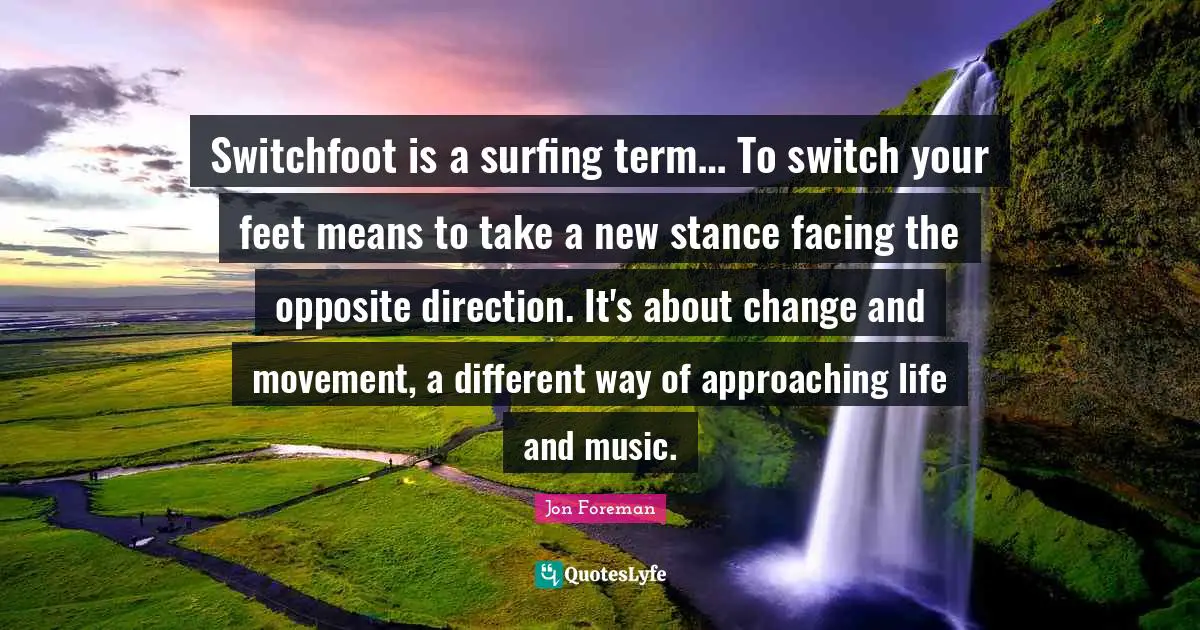 Switchfoot is a surfing term… To switch your feet means to take a new stance facing the opposite direction. It's about change and movement, a different way of approaching life and music.