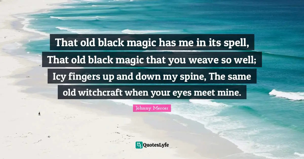 That old black magic has me in its spell, That old black magic that you weave so well; Icy fingers up and down my spine, The same old witchcraft when your eyes meet mine.