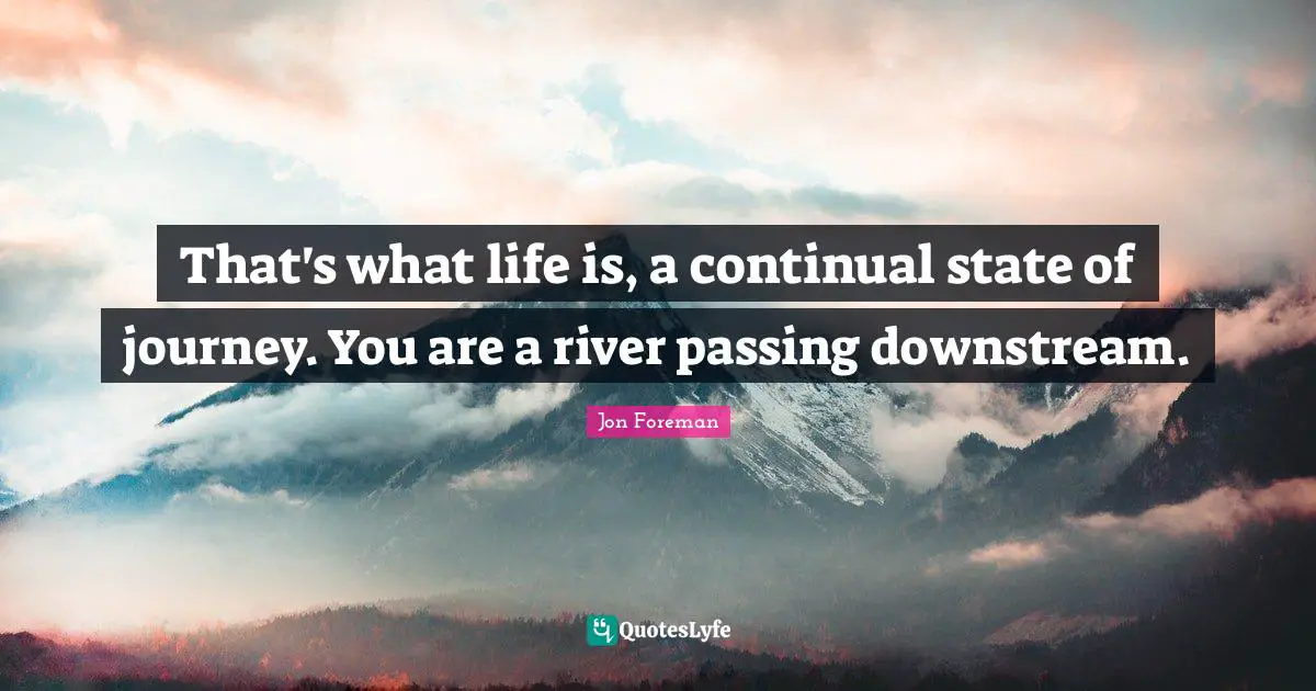 That's what life is, a continual state of journey. You are a river passing downstream.