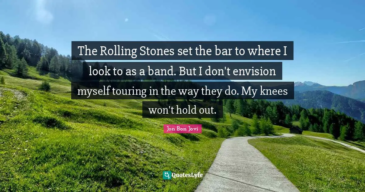 The Rolling Stones set the bar to where I look to as a band. But I don't envision myself touring in the way they do. My knees won't hold out.