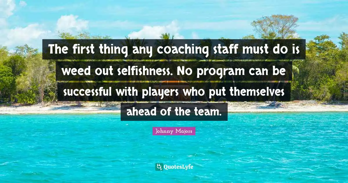 The first thing any coaching staff must do is weed out selfishness. No program can be successful with players who put themselves ahead of the team.