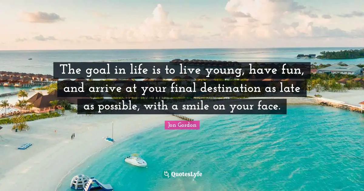 The goal in life is to live young, have fun, and arrive at your final destination as late as possible, with a smile on your face.