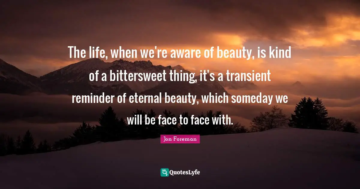 Bittersweet Quotes: "The life, when we're aware of beauty, is kind of a bittersweet thing, it's a transient reminder of eternal beauty, which someday we will be face to face with."