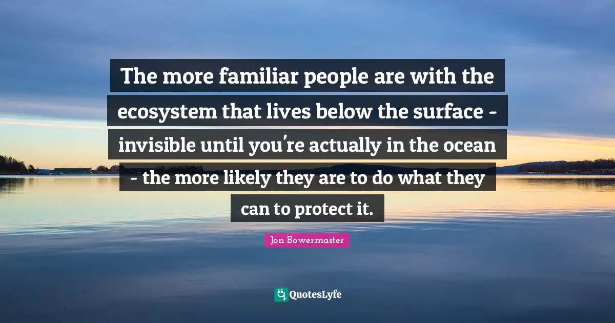 Ecosystems Quotes: "The more familiar people are with the ecosystem that lives below the surface - invisible until you're actually in the ocean - the more likely they are to do what they can to protect it."