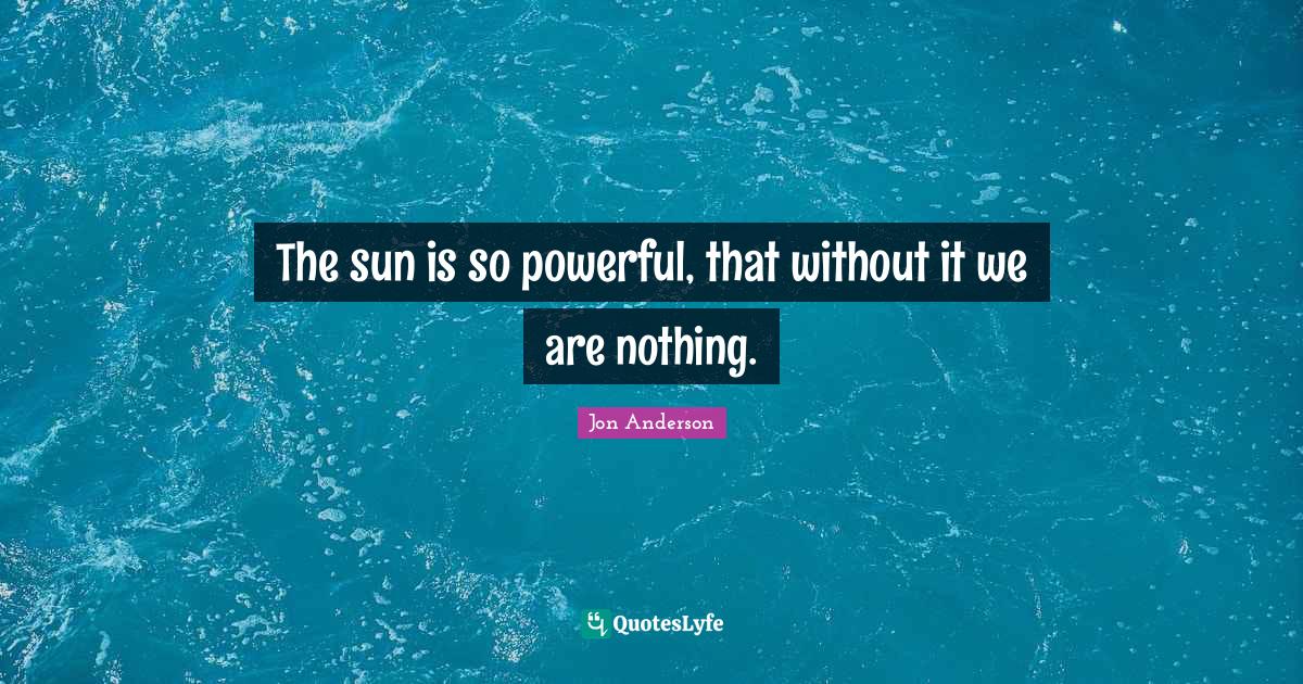 The sun is so powerful, that without it we are nothing.... Quote by Jon