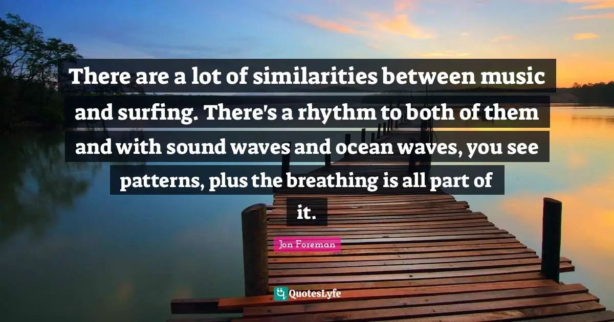 There are a lot of similarities between music and surfing. There's a rhythm to both of them and with sound waves and ocean waves, you see patterns, plus the breathing is all part of it.