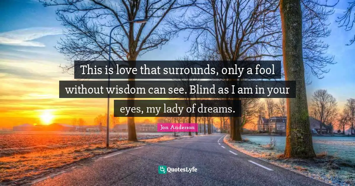 This is love that surrounds, only a fool without wisdom can see. Blind as I am in your eyes, my lady of dreams.
