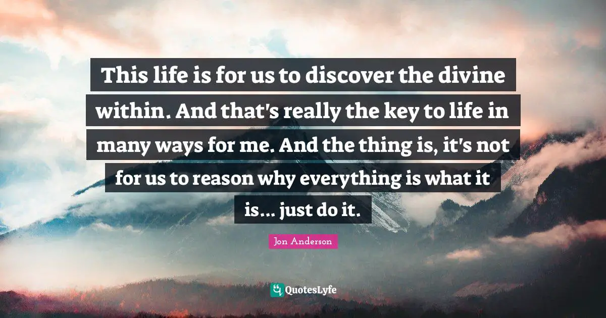This life is for us to discover the divine within. And that's really the key to life in many ways for me. And the thing is, it's not for us to reason why everything is what it is... just do it.