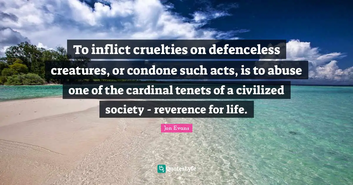 To inflict cruelties on defenceless creatures, or condone such acts, is to abuse one of the cardinal tenets of a civilized society - reverence for life.