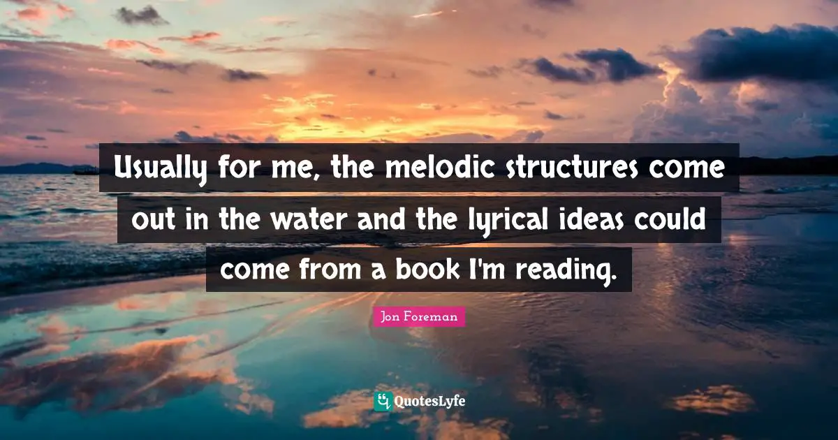 Usually for me, the melodic structures come out in the water and the lyrical ideas could come from a book I'm reading.