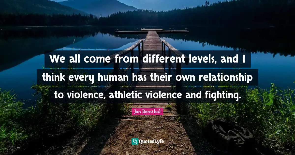 We all come from different levels, and I think every human has their own relationship to violence, athletic violence and fighting.