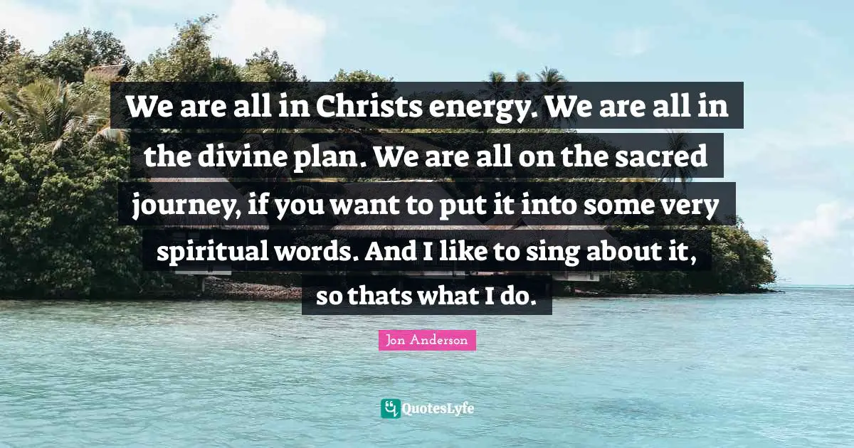 We are all in Christs energy. We are all in the divine plan. We are all on the sacred journey, if you want to put it into some very spiritual words. And I like to sing about it, so thats what I do.