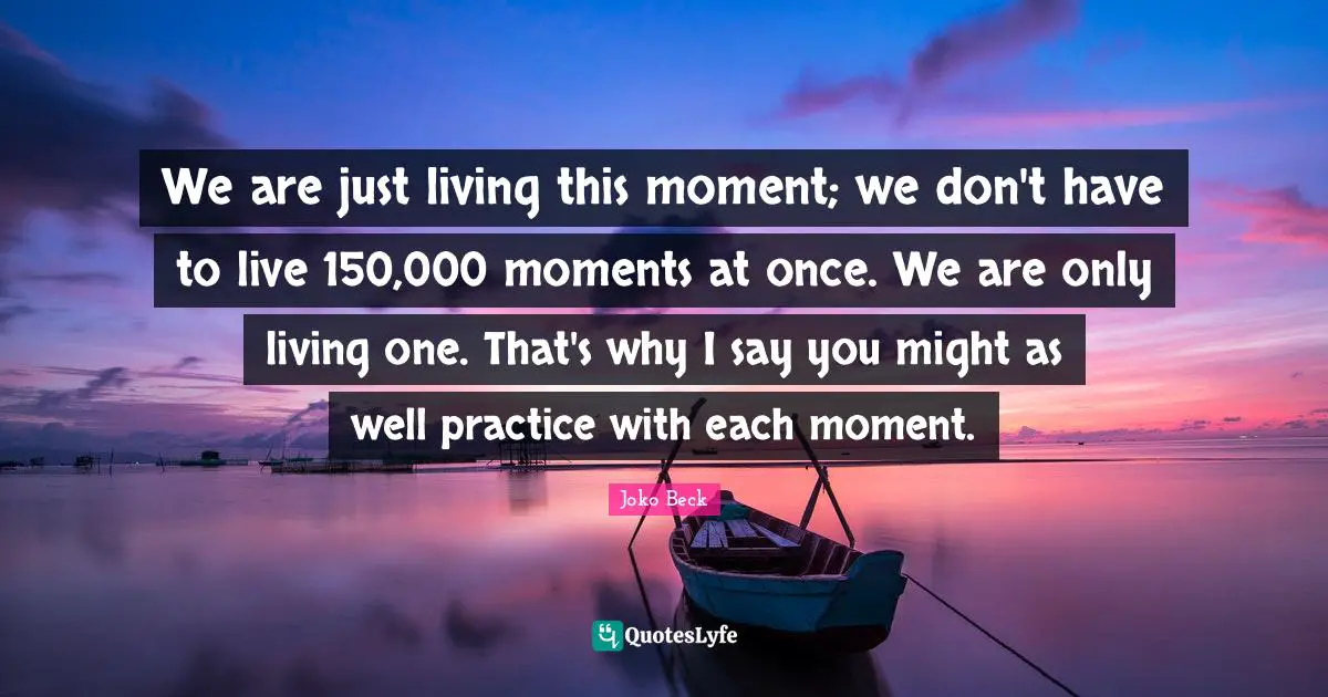 We are just living this moment; we don't have to live 150,000 moments at once. We are only living one. That's why I say you might as well practice with each moment.