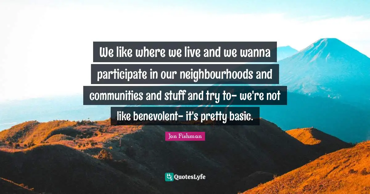 We like where we live and we wanna participate in our neighbourhoods and communities and stuff and try to- we're not like benevolent- it's pretty basic.