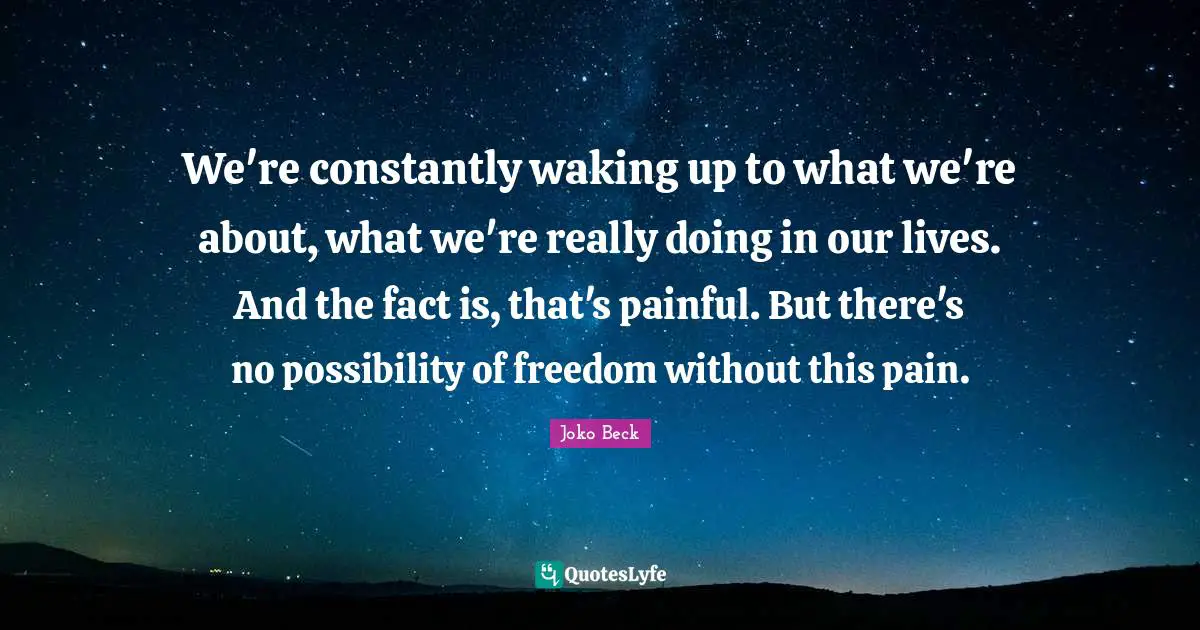 We're constantly waking up to what we're about, what we're really doing in our lives. And the fact is, that's painful. But there's no possibility of freedom without this pain.