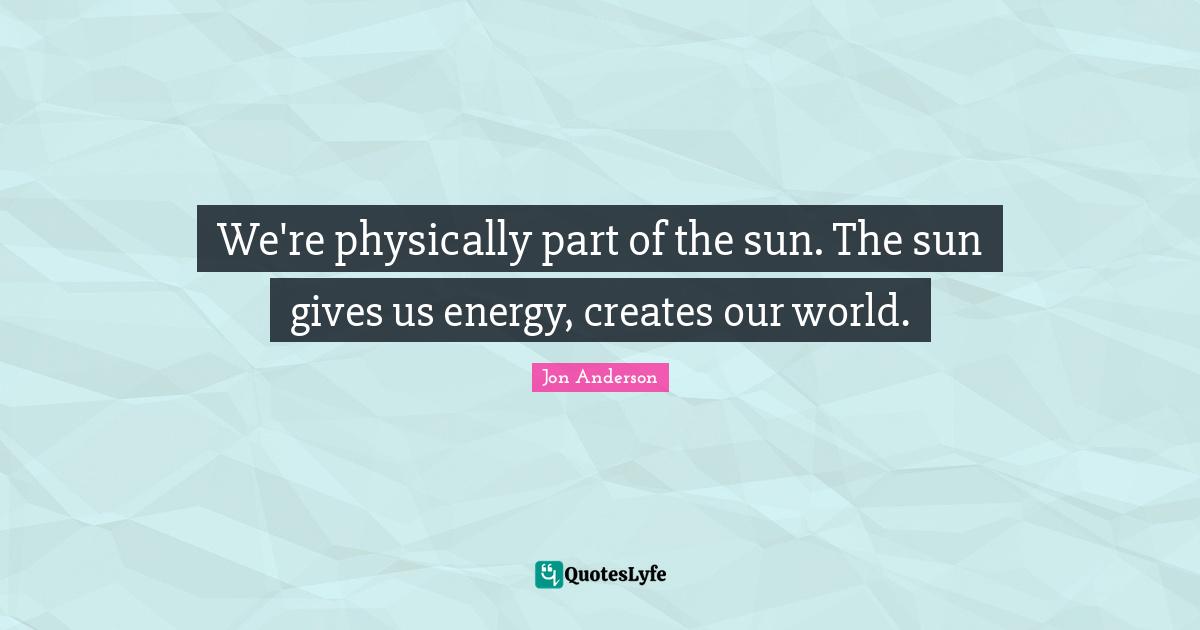 We're physically part of the sun. The sun gives us energy, creates our world.