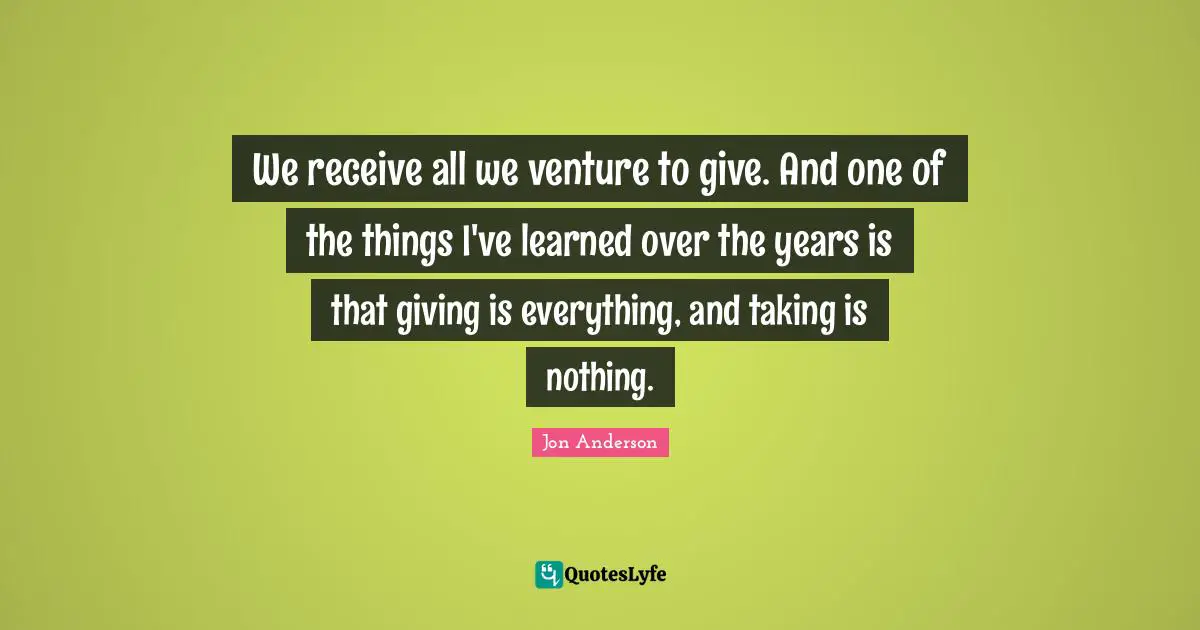 We receive all we venture to give. And one of the things I've learned over the years is that giving is everything, and taking is nothing.