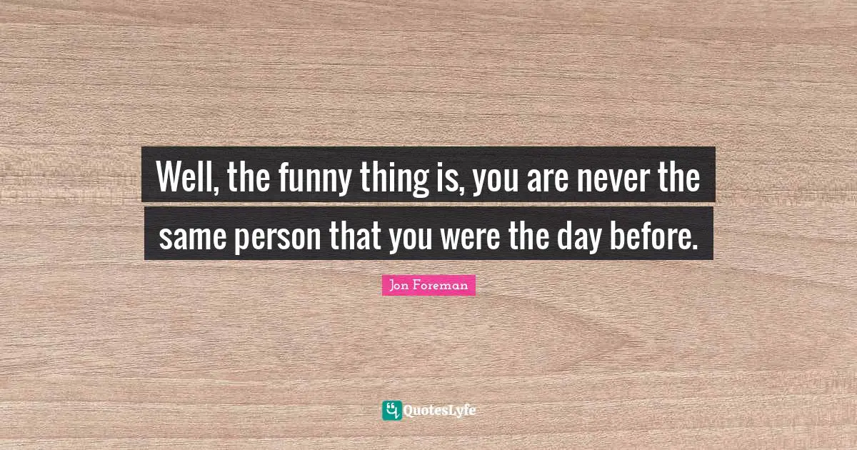 Well, the funny thing is, you are never the same person that you were the day before.