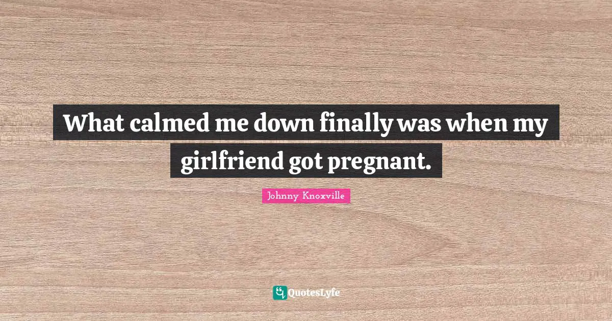 What calmed me down finally was when my girlfriend got pregnant.