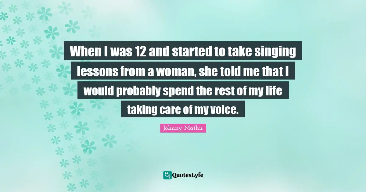 When I was 12 and started to take singing lessons from a woman, she told me that I would probably spend the rest of my life taking care of my voice.