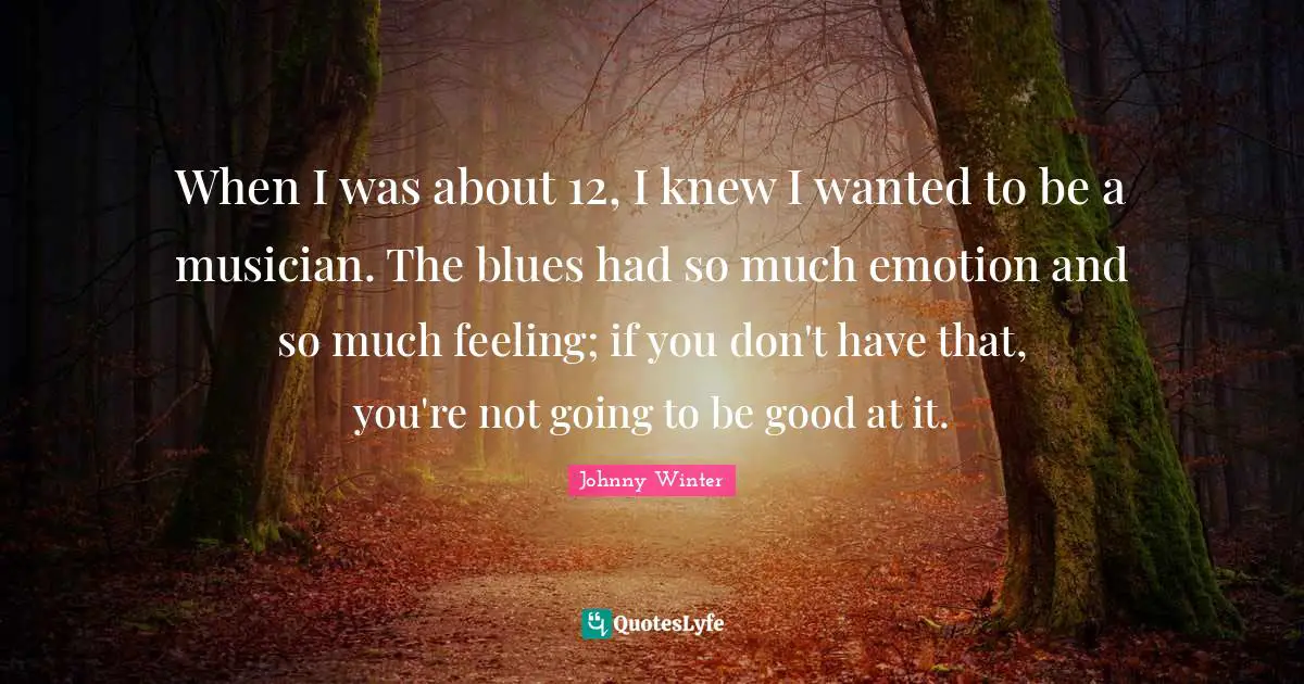 When I was about 12, I knew I wanted to be a musician. The blues had so much emotion and so much feeling; if you don't have that, you're not going to be good at it.