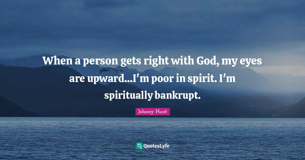 When a person gets right with God, my eyes are upward...I'm poor in spirit. I'm spiritually bankrupt.