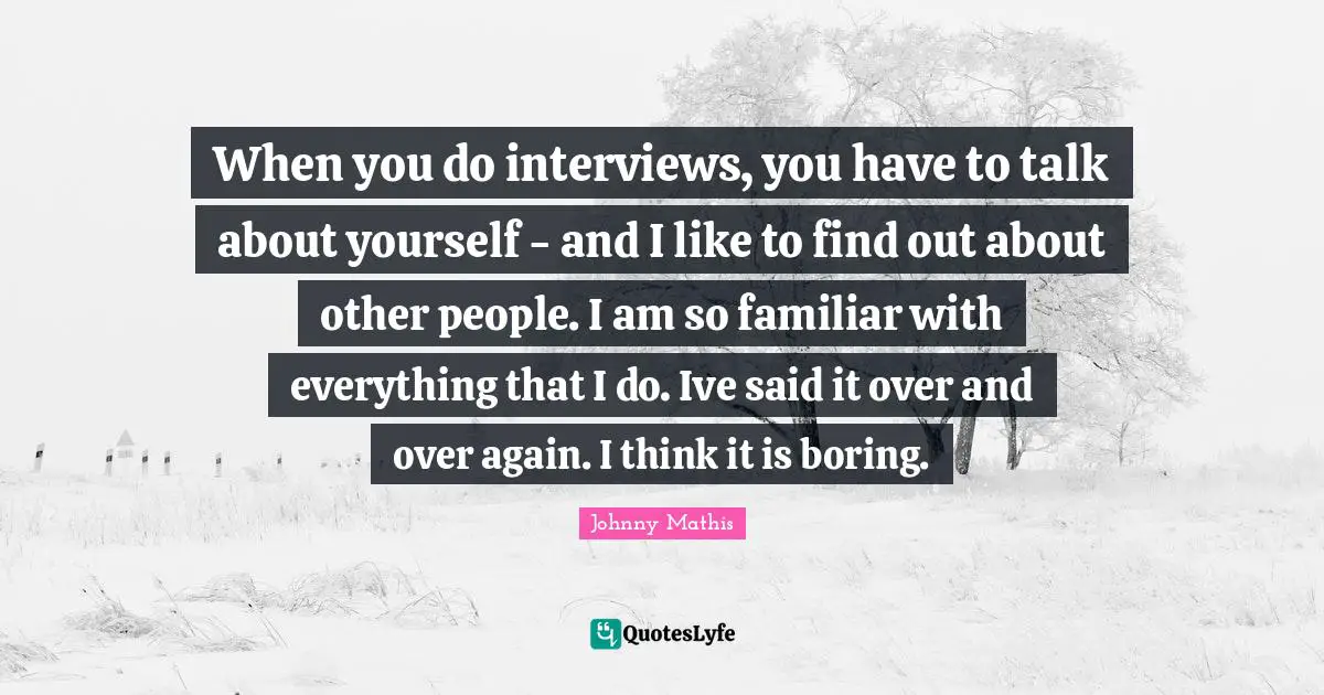 When you do interviews, you have to talk about yourself - and I like to find out about other people. I am so familiar with everything that I do. Ive said it over and over again. I think it is boring.