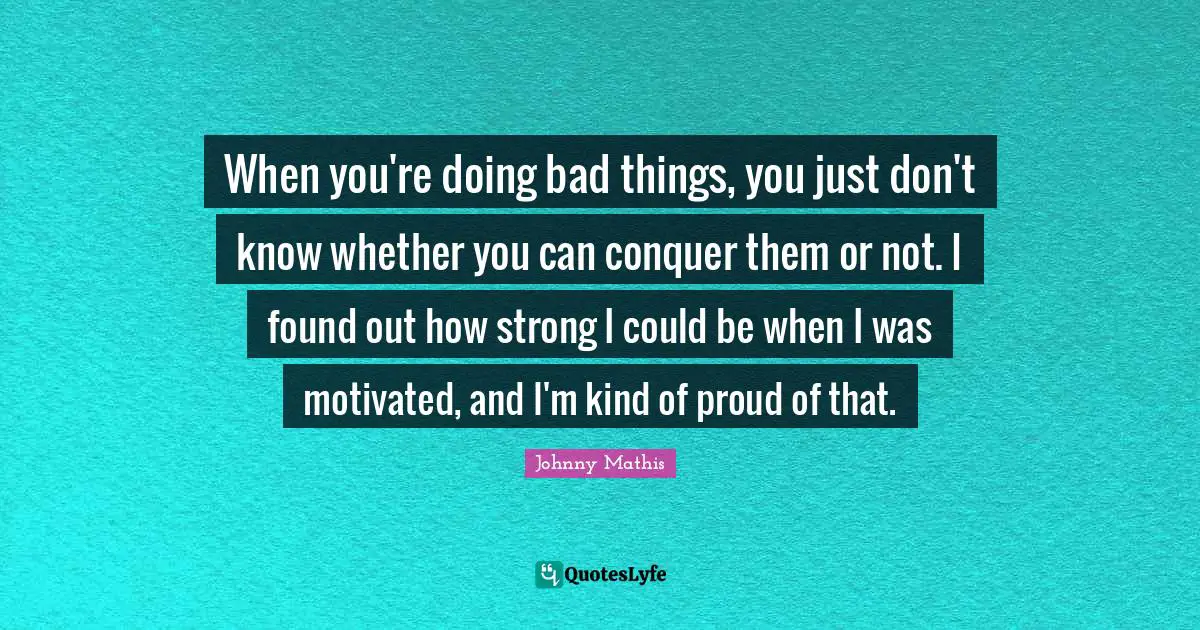 When you're doing bad things, you just don't know whether you can conquer them or not. I found out how strong I could be when I was motivated, and I'm kind of proud of that.
