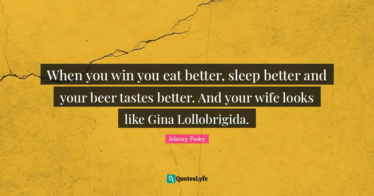 When you win you eat better, sleep better and your beer tastes better. And your wife looks like Gina Lollobrigida.
