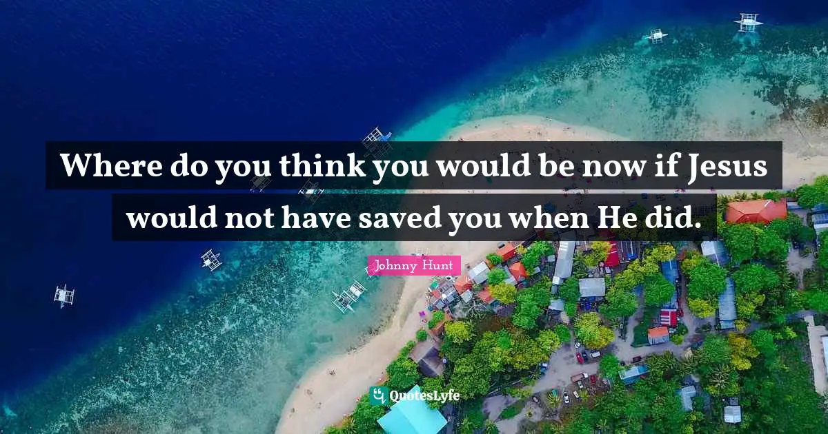 Johnny Hunt Quotes: "Where do you think you would be now if Jesus would not have saved you when He did."